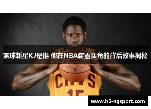 篮球新星KJ是谁 他在NBA崭露头角的背后故事揭秘